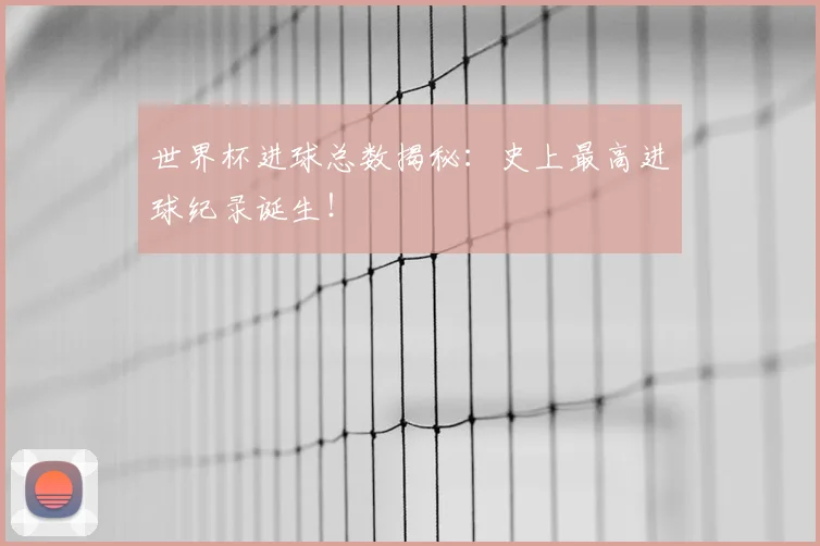 世界杯进球总数揭秘:史上最高进球纪录诞生!
