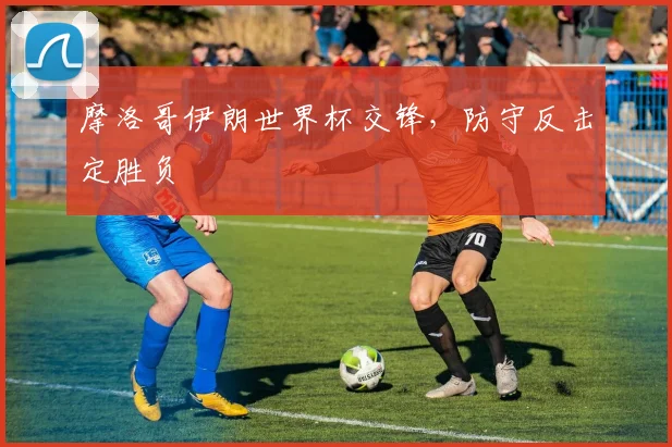 摩洛哥伊朗世界杯交锋,防守反击定胜负