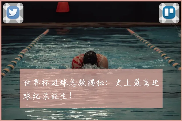 世界杯进球总数揭秘:史上最高进球纪录诞生!