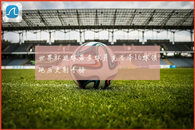 世界杯进球最多球员克洛泽16球领跑历史射手榜