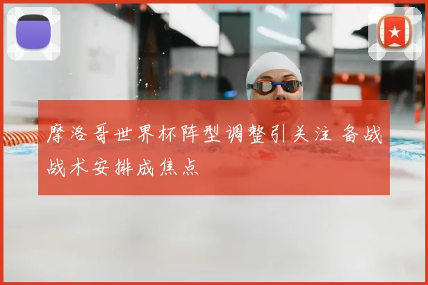 摩洛哥世界杯阵型调整引关注 备战战术安排成焦点