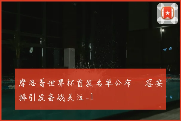 摩洛哥世界杯首发名单公布 陣容安排引发备战关注_1