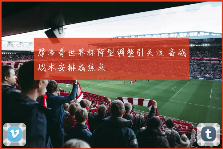 摩洛哥世界杯阵型调整引关注 备战战术安排成焦点