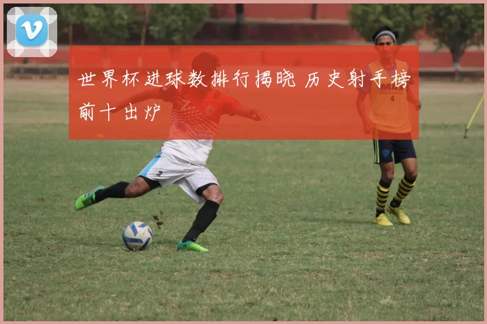 世界杯进球数排行揭晓 历史射手榜前十出炉