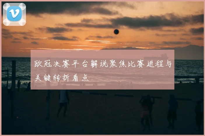 欧冠决赛平台解说聚焦比赛进程与关键转折看点