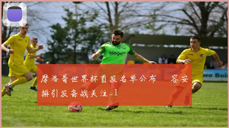 摩洛哥世界杯首发名单公布 陣容安排引发备战关注_1