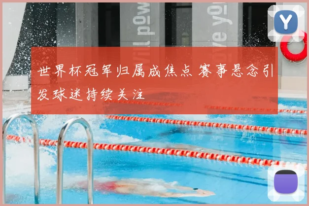 世界杯冠军归属成焦点 赛事悬念引发球迷持续关注