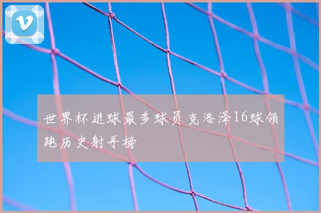 世界杯进球最多球员克洛泽16球领跑历史射手榜