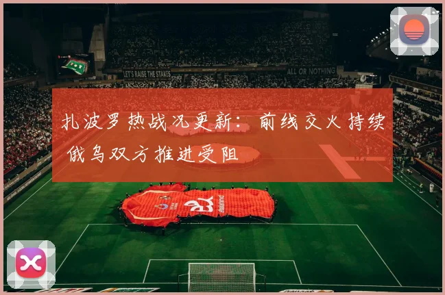 扎波罗热战况更新：前线交火持续 俄乌双方推进受阻