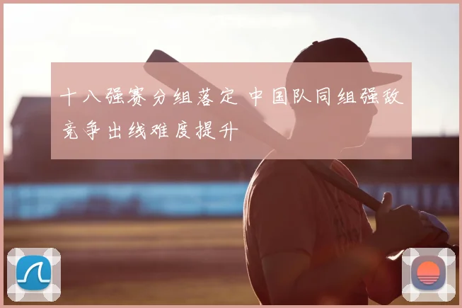 十八强赛分组落定 中国队同组强敌竞争出线难度提升
