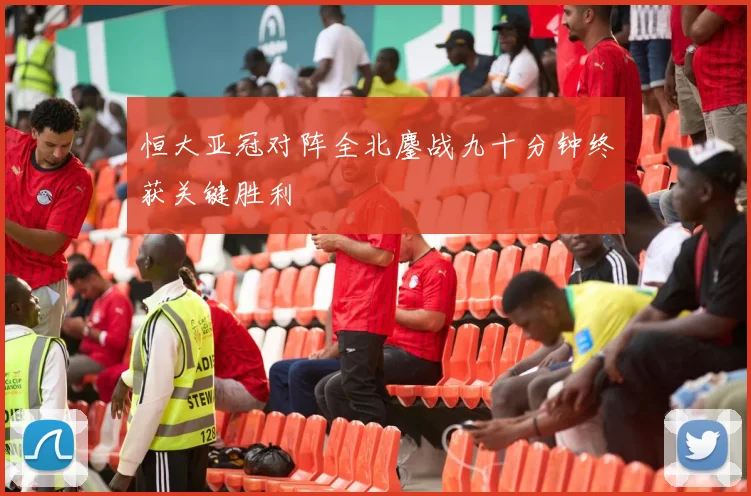恒大亚冠对阵全北鏖战九十分钟终获关键胜利