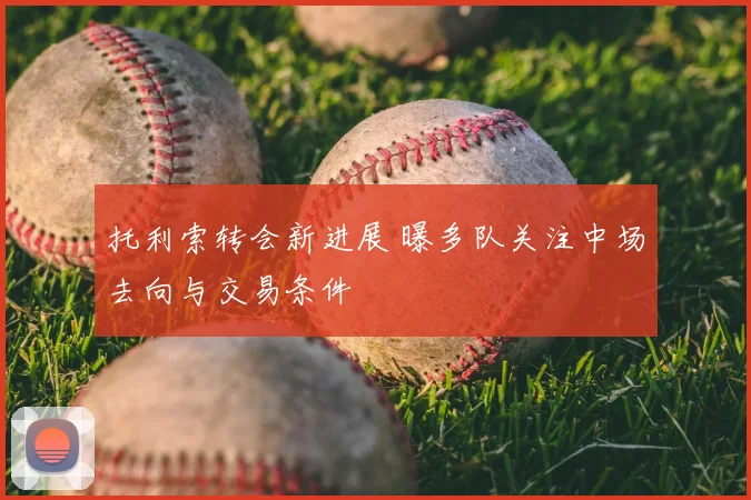 托利索转会新进展 曝多队关注中场去向与交易条件