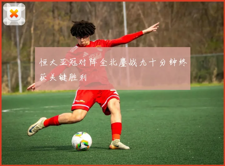 恒大亚冠对阵全北鏖战九十分钟终获关键胜利