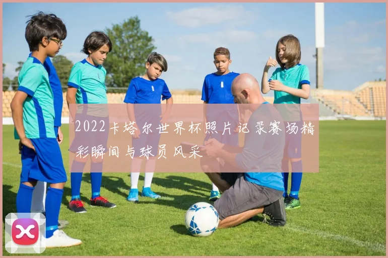 2022卡塔尔世界杯照片记录赛场精彩瞬间与球员风采