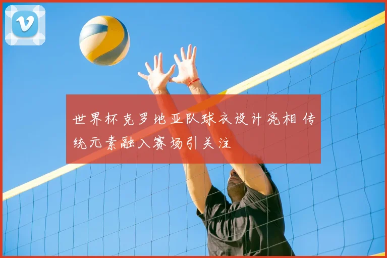 世界杯克罗地亚队球衣设计亮相 传统元素融入赛场引关注