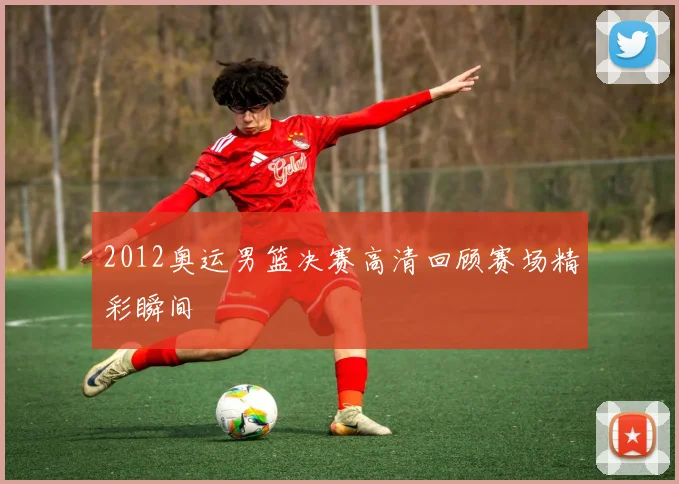 2012奥运男篮决赛高清回顾赛场精彩瞬间