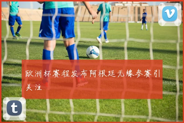 欧洲杯赛程发布阿根廷无缘参赛引关注