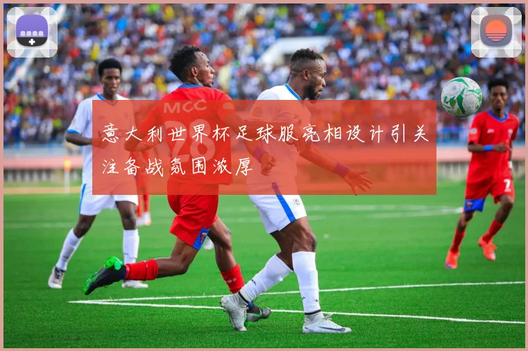 意大利世界杯足球服亮相设计引关注备战氛围浓厚