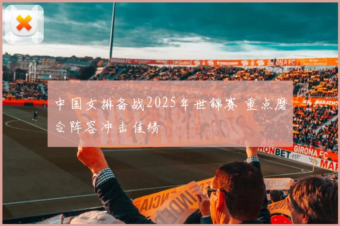 中国女排备战2025年世锦赛 重点磨合阵容冲击佳绩
