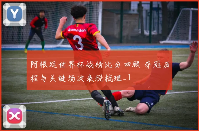 阿根廷世界杯战绩比分回顾 夺冠历程与关键场次表现梳理_1