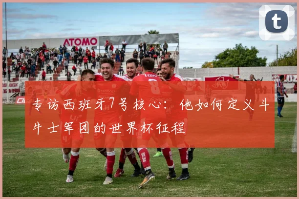 专访西班牙7号核心：他如何定义斗牛士军团的世界杯征程